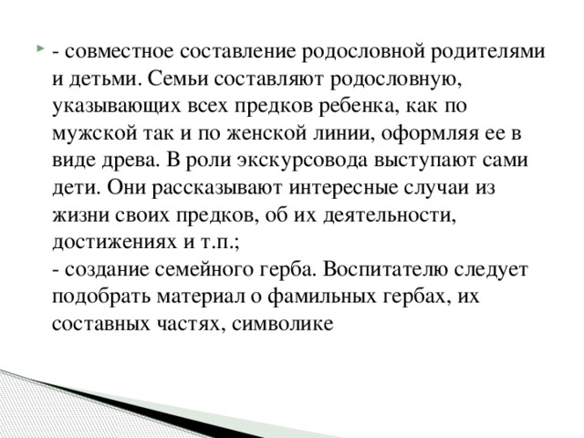 - совместное составление родословной родителями и детьми. Семьи составляют родословную, указывающих всех предков ребенка, как по мужской так и по женской линии, оформляя ее в виде древа. В роли экскурсовода выступают сами дети. Они рассказывают интересные случаи из жизни своих предков, об их деятельности, достижениях и т.п.;  - создание семейного герба. Воспитателю следует подобрать материал о фамильных гербах, их составных частях, символике