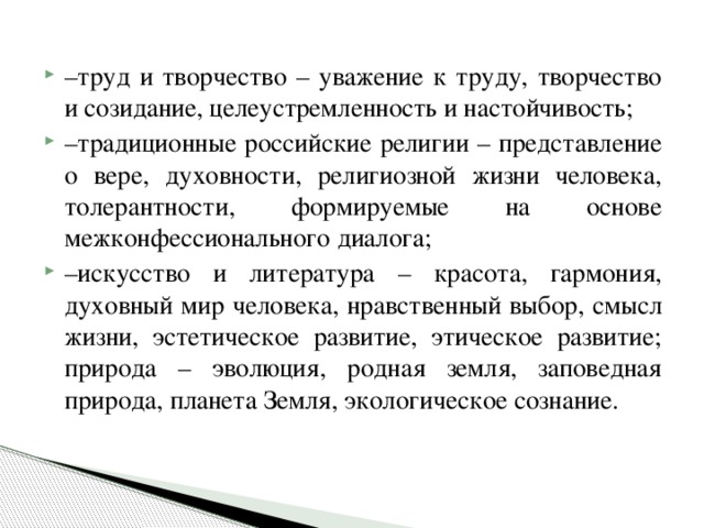 – труд и творчество – уважение к труду, творчество и созидание, целеустремленность и настойчивость; – традиционные российские религии – представление о вере, духовности, религиозной жизни человека, толерантности, формируемые на основе межконфессионального диалога; – искусство и литература – красота, гармония, духовный мир человека, нравственный выбор, смысл жизни, эстетическое развитие, этическое развитие; природа – эволюция, родная земля, заповедная природа, планета Земля, экологическое сознание.