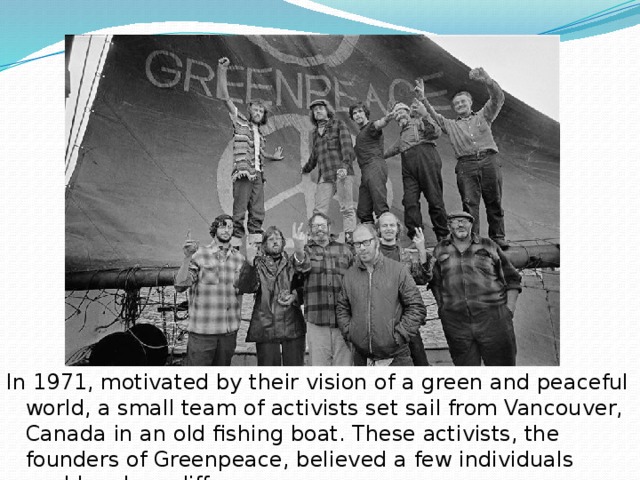 In 1971, motivated by their vision of a green and peaceful world, a small team of activists set sail from Vancouver, Canada in an old fishing boat. These activists, the founders of Greenpeace, believed a few individuals could make a difference.