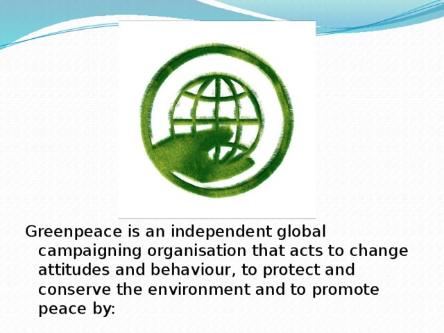 Greenpeace is an independent global campaigning organisation that acts to change attitudes and behaviour, to protect and conserve the environment and to promote peace by: