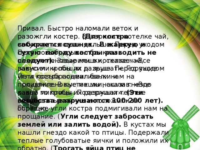 Привал. Быстро наломали веток и разожгли костер. Заварили в котелке чай, закусили и пошли дальше. Перед уходом Петя повыбрасывал банки и полиэтиленовые мешки, сказав: «Все равно микробы их разрушат». Горящие угли костра подмигивали нам на прощание. В кустах мы нашли гнездо какой то птицы. Подержали теплые голубоватые яички и положили их обратно. Привал. Быстро наломали веток и разожгли костер. (Для костра собирается сушняк. В жаркую и сухую погоду костры разводить не следует). Заварили в котелке чай, закусили и пошли дальше. Перед уходом Петя повыбрасывал банки и полиэтиленовые мешки, сказав: «Все равно микробы их разрушат». (Эти вещества разрушаются 100-200 лет). Горящие угли костра подмигивали нам на прощание. ( Угли следует забросать землей или залить водой). В кустах мы нашли гнездо какой то птицы. Подержали теплые голубоватые яички и положили их обратно. ( Трогать яйца птиц не следует )