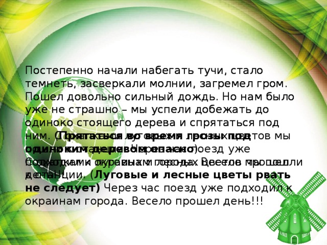 Постепенно начали набегать тучи, стало темнеть, засверкали молнии, загремел гром. Пошел довольно сильный дождь. Но нам было уже не страшно – мы успели добежать до одиноко стоящего дерева и спрятаться под ним. С охапками луговых и лесных цветов мы пошли к станции. Через час поезд уже подходил к окраинам города. Весело прошел день!!! Постепенно начали набегать тучи, стало темнеть, засверкали молнии, загремел гром. Пошел довольно сильный дождь. Но нам было уже не страшно – мы успели добежать до одиноко стоящего дерева и спрятаться под ним. ( Прятаться во время грозы под одиноким деревом опасно ). С охапками луговых и лесных цветов мы пошли к станции. ( Луговые и лесные цветы рвать не следует) Через час поезд уже подходил к окраинам города. Весело прошел день!!!