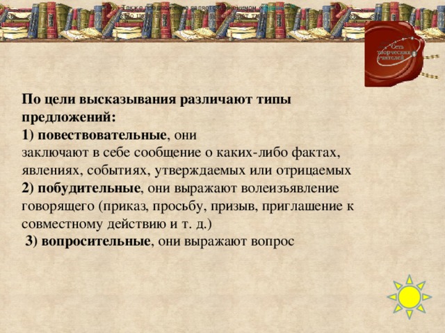 По цели высказывания различают типы предложений: 1) повествовательные , они   заключают в себе сообщение о каких-либо фактах, явлениях, событиях, утверждаемых или отрицаемых 2) побудительные , они выражают волеизъявление говорящего (приказ, просьбу, призыв, приглашение к совместному действию и т. д.)  3) вопросительные , они выражают вопрос Также предложение является синонимом « фразы » . [2]   По цели высказывания различают типы предложений: