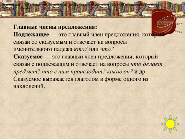 Подлежащее Подлежащее  — это главный член предложения, который связан со сказуемым и отвечает на вопросы именительного падежа   кто?   или   что? Главные члены предложения: Подлежащее  — это главный член предложения, который связан со сказуемым и отвечает на вопросы именительного падежа  кто?  или  что? Сказуемое  — это главный член предложения, который связан с подлежащим и отвечает на вопросы  что делает предмет? что с ним происходит? каков он?  и др.  Сказуемое выражается глаголом в форме одного из наклонений.