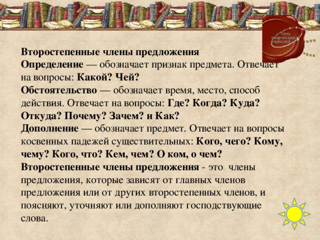 Второстепенные члены предложения Определение  — обозначает признак предмета. Отвечает на вопросы: Какой? Чей? Обстоятельство  — обозначает время, место, способ действия. Отвечает на вопросы: Где? Когда? Куда? Откуда? Почему? Зачем? и Как? Дополнение  — обозначает предмет .  Отвечает на вопросы косвенных падежей существительных:  Кого, чего? Кому, чему? Кого, что? Кем, чем? О ком, о чем? Второстепенные члены предложения  - это члены предложения, которые зависят от главных членов предложения или от других второстепенных членов, и поясняют, уточняют или дополняют господствующие слова.