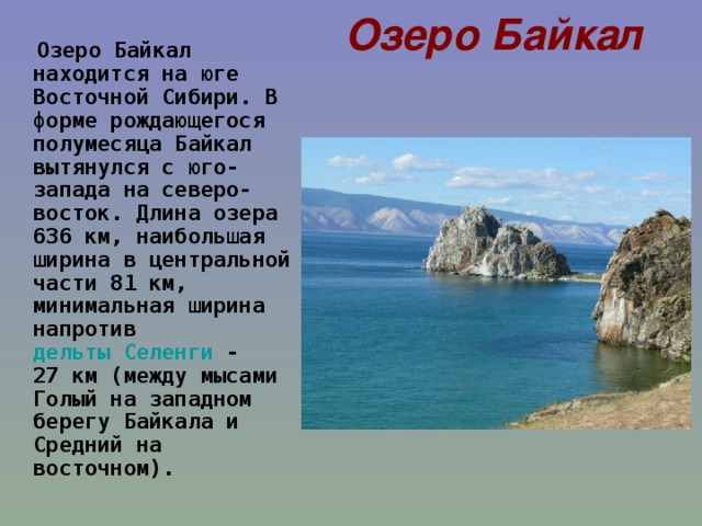 Озеро Байкал  Озеро Байкал находится на юге Восточной Сибири. В форме рождающегося полумесяца Байкал вытянулся с юго-запада на северо-восток. Длина озера 636 км, наибольшая ширина в центральной части 81 км, минимальная ширина напротив дельты Селенги  - 27 км (между мысами Голый на западном берегу Байкала и Средний на восточном).