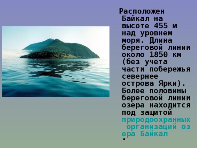 Расположен Байкал на высоте 455 м над уровнем моря. Длина береговой линии около 1850 км (без учета части побережья севернее острова Ярки). Более половины береговой линии озера находится под защитой природоохранных организаций озера Байкал .