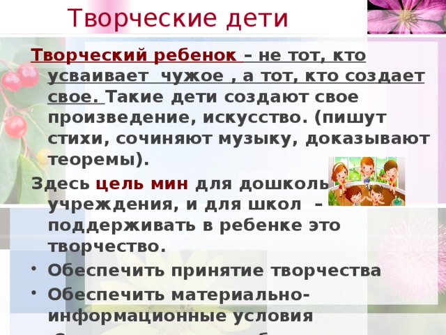 Творческие дети   Творческий ребенок – не тот, кто усваивает чужое , а тот, кто создает свое. Такие дети создают свое произведение, искусство. (пишут стихи, сочиняют музыку, доказывают теоремы). Здесь цель мин для дошкольного учреждения, и для школ – поддерживать в ребенке это творчество. Обеспечить принятие творчества Обеспечить материально-информационные условия  Скорректировать неблагоприятные факторы развития Мах- продолжать дальше развивать творчество в ребенке. посредством технологии проблемного диалога