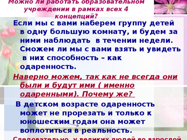 Можно ли работать образовательном учреждении в рамках всех 4 концепций?   Если мы с вами наберем группу детей в одну большую комнату, и будем за ними наблюдать в течении недели. Сможем ли мы с вами взять и увидеть в них способность – как одаренность. Наверно можем, так как не всегда они были и будут ими ( именно одаренными). Почему же?  В детском возрасте одаренность может не прорезать и только к юношеским годам она может воплотиться в реальность. Следовательно, у великих людей во взрослой жизни, что является – это достижение. А что мы достигает – продукт это и есть творчество  Творческая концепция