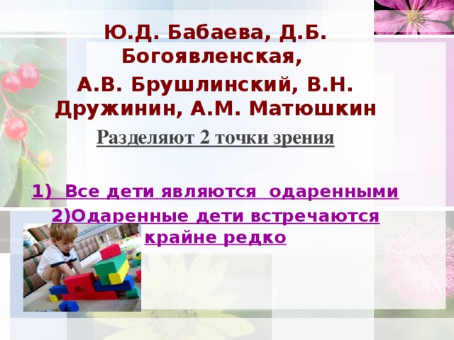 Ю.Д. Бабаева, Д.Б. Богоявленская, А.В. Брушлинский, В.Н. Дружинин, А.М. Матюшкин Разделяют 2 точки зрения  1) Все дети являются одаренными 2)Одаренные дети встречаются крайне редко