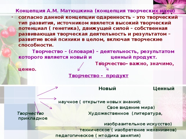 Концепция А.М. Матюшкина (концепция творческих идей) согласно данной концепции одаренность – это творческий тип развития, источником явялется высокий творческий потенциал ( генетика), движущей силой – собственная развивающая творческая деятельность и результатом – развитие всей психики в целом, включая творческие способности.  Творчество – (словаря) – деятельность, результатом которого является новый и ценный продукт.  Творчество- важно, значимо, ценно.  Творчество - продукт    Новый Ценный   научное ( открытие новых знаний;  Свое видение мира)  Творчество Художественное (литература, прикладное  изобразительное искусство)  техническое ( изобретение механизмов)  педагогическое ( мтодика занятия)