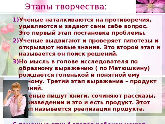 Этапы творчества:   1) Ученые наталкиваются на противоречия, удивляются и задают сами себе вопрос. Это первый этап постановка проблемы. 2) Ученые выдвигают и проверяет гипотезы и открывают новые знания. Это второй этап и называется он поиск решений. 3) Но мысль в голове исследователя по образному выражению ( по Матюшкину) рождается голенькой и понятной ему одному. Третий этап выражение – продукт знаний. 4) Ученые пишут книги, сочиняют рассказы, произведении и это и есть продукт. Этот этап называется реализация продукта.  С помощью этих 4 этапов ребенок может освоить урок с техникой проблемного диалога как средство реализации ФГОС ОО».