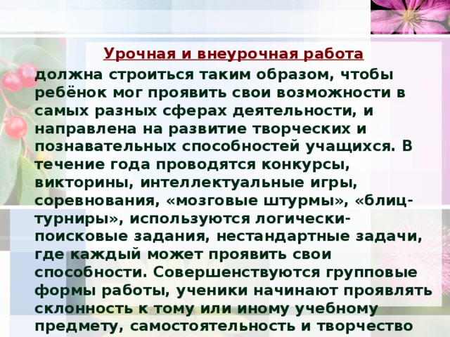 Урочная и внеурочная работа   должна строиться таким образом, чтобы ребёнок мог проявить свои возможности в самых разных сферах деятельности, и направлена на развитие творческих и познавательных способностей учащихся. В течение года проводятся конкурсы, викторины, интеллектуальные игры, соревнования, «мозговые штурмы», «блиц-турниры», используются логически-поисковые задания, нестандартные задачи, где каждый может проявить свои способности. Совершенствуются групповые формы работы, ученики начинают проявлять склонность к тому или иному учебному предмету, самостоятельность и творчество при выполнении заданий.