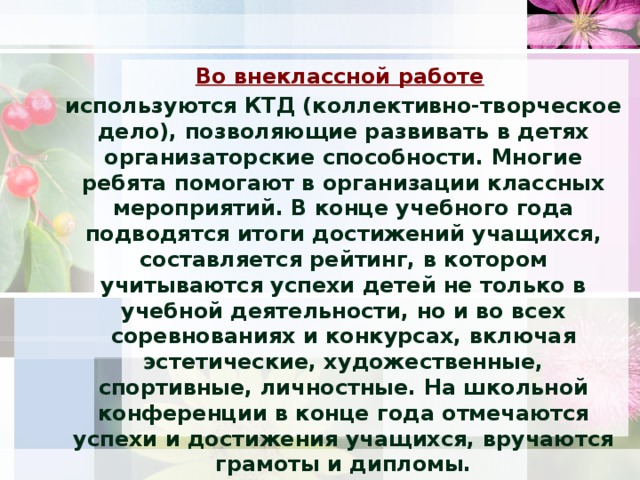 Во внеклассной работе   используются КТД (коллективно-творческое дело), позволяющие развивать в детях организаторские способности. Многие ребята помогают в организации классных мероприятий. В конце учебного года подводятся итоги достижений учащихся, составляется рейтинг, в котором учитываются успехи детей не только в учебной деятельности, но и во всех соревнованиях и конкурсах, включая эстетические, художественные, спортивные, личностные. На школьной конференции в конце года отмечаются успехи и достижения учащихся, вручаются грамоты и дипломы.