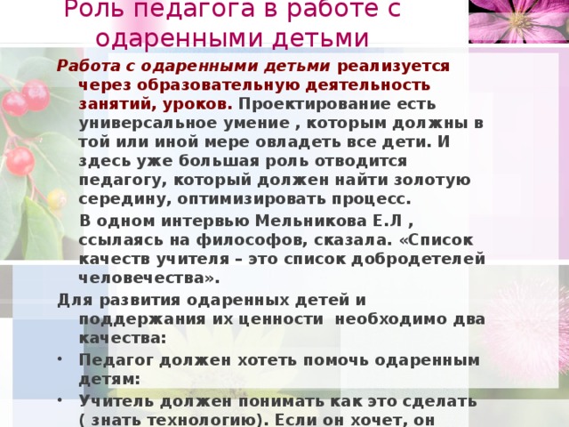 Роль педагога в работе с одаренными детьми Работа с одаренными детьми реализуется через образовательную деятельность занятий, уроков. Проектирование есть универсальное умение , которым должны в той или иной мере овладеть все дети. И здесь уже большая роль отводится педагогу, который должен найти золотую середину, оптимизировать процесс.  В одном интервью Мельникова Е.Л , ссылаясь на философов, сказала. «Список качеств учителя – это список добродетелей человечества». Для развития одаренных детей и поддержания их ценности необходимо два качества: Педагог должен хотеть помочь одаренным детям: Учитель должен понимать как это сделать ( знать технологию). Если он хочет, он обязательно этому научиться. Следовательно педагог должен занимать самую активную позицию. Именно проблемное обучение – обучение для одаренных детей. Именно в нем можно обнаружить как открывать знания вместе с учениками, детьми  