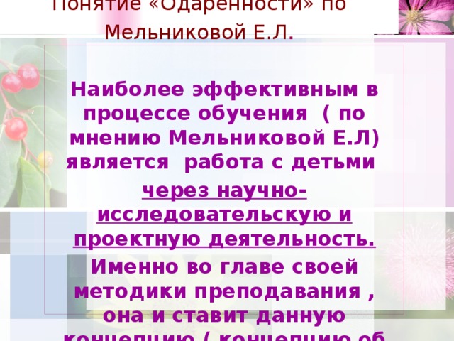 Понятие «Одаренности» по Мельниковой Е.Л .  Наиболее эффективным в процессе обучения ( по мнению Мельниковой Е.Л) является работа с детьми через научно-исследовательскую и проектную деятельность. Именно во главе своей методики преподавания , она и ставит данную концепцию ( концепцию об одаренности)