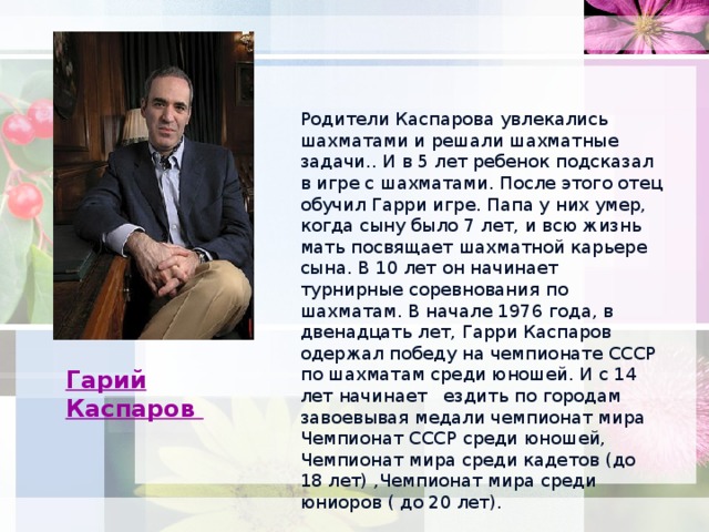 Родители Каспарова увлекались шахматами и решали шахматные задачи.. И в 5 лет ребенок подсказал в игре с шахматами. После этого отец обучил Гарри игре. Папа у них умер, когда сыну было 7 лет, и всю жизнь мать посвящает шахматной карьере сына. В 10 лет он начинает турнирные соревнования по шахматам. В начале 1976 года, в двенадцать лет, Гарри Каспаров одержал победу на чемпионате СССР по шахматам среди юношей. И с 14 лет начинает ездить по городам завоевывая медали чемпионат мира Чемпионат СССР среди юношей, Чемпионат мира среди кадетов (до 18 лет) ,Чемпионат мира среди юниоров ( до 20 лет). Гарий Каспаров