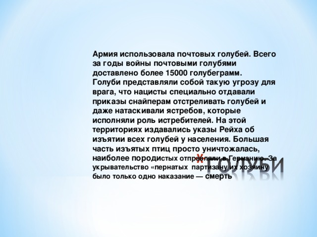 Армия использовала почтовых голубей. Всего за годы войны почтовыми голубями доставлено более 15000 голубеграмм.   Голуби представляли собой такую угрозу для врага, что нацисты специально отдавали приказы снайперам отстреливать голубей и даже натаскивали ястребов, которые исполняли роль истребителей. На этой территориях издавались указы Рейха об изъятии всех голубей у населения. Большая часть изъятых птиц просто уничтожалась, наиболее породи стых отправляли в Германию. За укрывательство «пернатых партизану их хозяину было только одно наказание — смерть