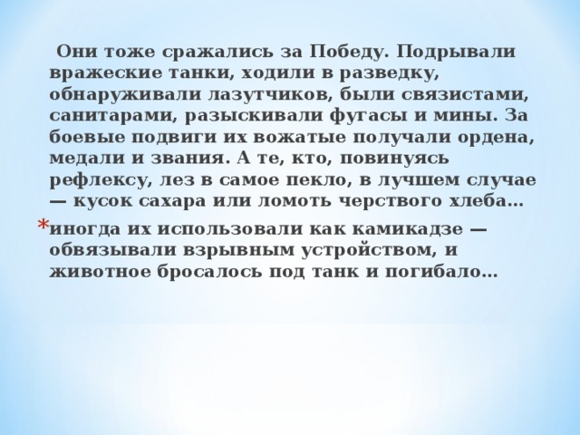 Они тоже сражались за Победу. Подрывали вражеские танки, ходили в разведку, обнаруживали лазутчиков, были связистами, санитарами, разыскивали фугасы и мины. За боевые подвиги их вожатые получали ордена, медали и звания. А те, кто, повинуясь рефлексу, лез в самое пекло, в лучшем случае — кусок сахара или ломоть черствого хлеба…