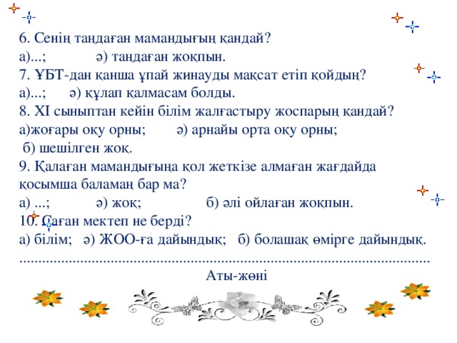 6. Сенің таңдаған мамандығың қандай? а)...; ә) таңдаған жоқпын. 7. ҰБТ-дан қанша ұпай жинауды мақсат етіп қойдың? а)...; ә) құлап қалмасам болды. 8. ХІ сыныптан кейін білім жалғастыру жоспарың қандай? а)жоғары оқу орны; ә) арнайы орта оқу орны;  б) шешілген жоқ. 9. Қалаған мамандығыңа қол жеткізе алмаған жағдайда қосымша баламаң бар ма? а) ...; ә) жоқ; б) әлі ойлаған жоқпын. 10. Саған мектеп не берді? а) білім; ә) ЖОО-ға дайындық; б) болашақ өмірге дайындық. ............................................................................................................  Аты-жөні