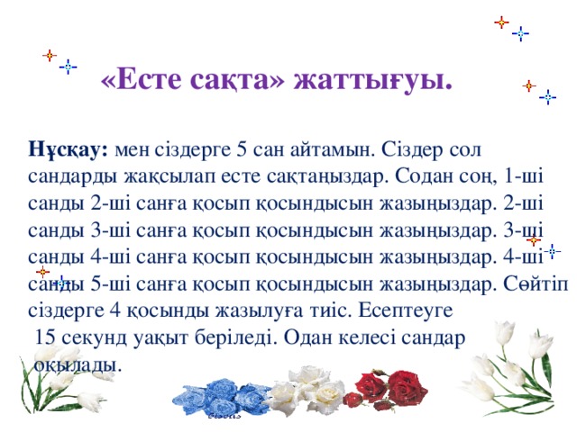 «Есте сақта» жаттығуы.  Нұсқау: мен сіздерге 5 сан айтамын. Сіздер сол сандарды жақсылап есте сақтаңыздар. Содан соң, 1-ші санды 2-ші санға қосып қосындысын жазыңыздар. 2-ші санды 3-ші санға қосып қосындысын жазыңыздар. 3-ші санды 4-ші санға қосып қосындысын жазыңыздар. 4-ші санды 5-ші санға қосып қосындысын жазыңыздар. Сөйтіп сіздерге 4 қосынды жазылуға тиіс. Есептеуге  15 секунд уақыт беріледі. Одан келесі сандар  оқылады.