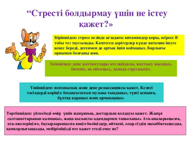 “ Стресті болдырмау үшін не істеу қажет?» Біріншіден: стресс кезінде ағзадағы витаминдер қоры, әсіресе В тобы тез таусылады. Көптеген дәрігерлер күнде витамин ішуге кеңес береді, дегенмен де артық ішіп қоймаңыз. Барлығы орнымен болғаны жөн. Екіншіден: дене жаттығулары өте пайдалы, жаттығу жасаңыз, билеңіз, ән айтыңыз,, далада серуеңдеңіз. Үшіншіден: психикалық және дене релаксациясы қажет. Келесі тәсілдерді көріңіз: босаңсытатын музыка тыңдаңыз, түнгі аспанға, бұлтқа қараңыз және армандаңыз. Төртіншіден: үйлесімді өмір үшін жанұяның, достардың қолдауы қажет. Жанұя  салтанаттарынан қалмаңыз, жаңа қызықты адамдармен танысыңыз. Ата-аналарыңызға,  ата-әжелеріңізге, бауырларыңызға көңіл бөліңіздер, өйткені, олар сіздің махаббатыңызды, қамқорлығыңызды, мейіріміңізді өте қажет етеді емес пе?