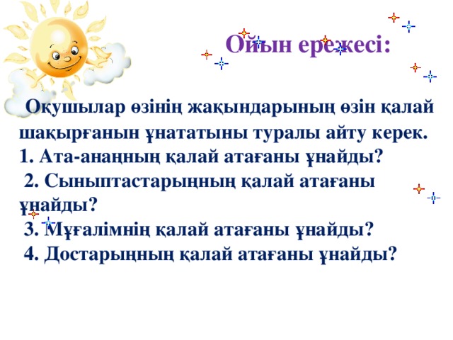 Ойын ережесі:    Оқушылар өзінің жақындарының өзін қалай шақырғанын ұнататыны туралы айту керек.  1. Ата-анаңның қалай атағаны ұнайды?  2. Сыныптастарыңның қалай атағаны ұнайды?  3. Мұғалімнің қалай атағаны ұнайды?  4. Достарыңның қалай атағаны ұнайды?