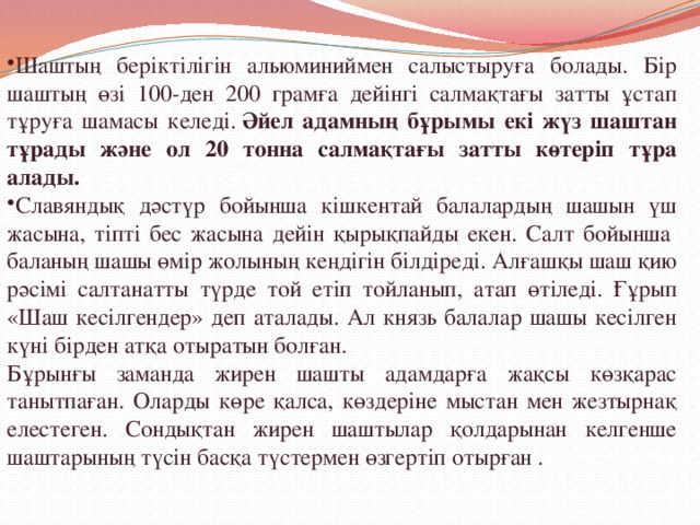 Шаштың беріктілігін альюминиймен салыстыруға болады. Бір шаштың өзі 100-ден 200 грамға дейінгі салмақтағы затты ұстап тұруға шамасы келеді.  Әйел адамның бұрымы екі жүз шаштан тұрады және ол 20 тонна салмақтағы затты көтеріп тұра алады. Славяндық дәстүр бойынша кішкентай балалардың шашын үш жасына, тіпті бес жасына дейін қырықпайды екен. Салт бойынша  баланың шашы өмір жолының кеңдігін білдіреді. Алғашқы шаш қию рәсімі салтанатты түрде той етіп тойланып, атап өтіледі. Ғұрып «Шаш кесілгендер» деп аталады. Ал князь балалар шашы кесілген күні бірден атқа отыратын болған.