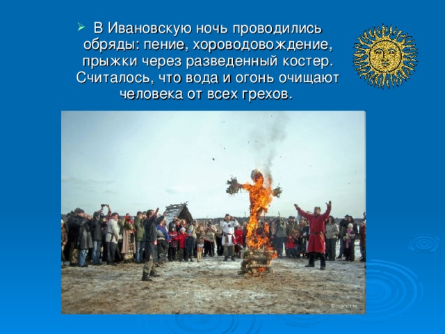 В Ивановскую ночь проводились обряды: пение, хороводовождение, прыжки через разведенный костер. Считалось, что вода и огонь очищают человека от всех грехов.