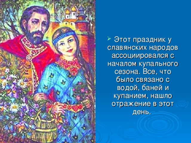 Этот праздник у славянских народов ассоциировался с началом купального сезона. Все, что было связано с водой, баней и купанием, нашло отражение в этот день.