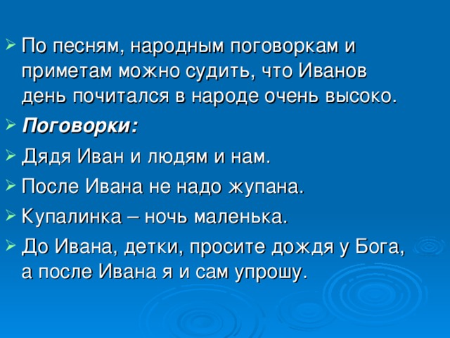 По песням, народным поговоркам и приметам можно судить, что Иванов день почитался в народе очень высоко. Поговорки: Дядя Иван и людям и нам. После Ивана не надо жупана. Купалинка – ночь маленька. До Ивана, детки, просите дождя у Бога, а после Ивана я и сам упрошу.