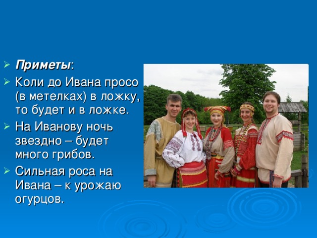 Приметы : Коли до Ивана просо (в метелках) в ложку, то будет и в ложке. На Иванову ночь звездно – будет много грибов. Сильная роса на Ивана – к урожаю огурцов.