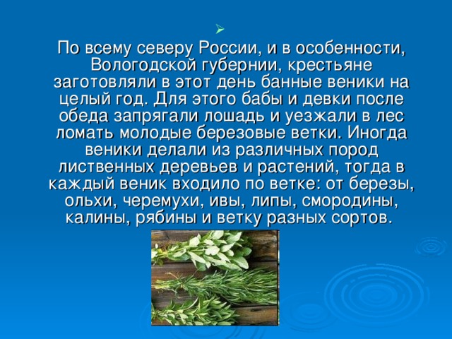 По всему северу России, и в особенности, Вологодской губернии, крестьяне заготовляли в этот день банные веники на целый год. Для этого бабы и девки после обеда запрягали лошадь и уезжали в лес ломать молодые березовые ветки. Иногда веники делали из различных пород лиственных деревьев и растений, тогда в каждый веник входило по ветке: от березы, ольхи, черемухи, ивы, липы, смородины, калины, рябины и ветку разных сортов.