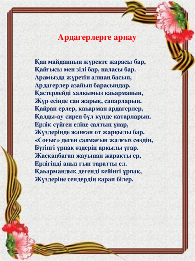 Ардагерлерге арнау   Қан майданның жүректе жарасы бар,  Қайғысы мен зілі бар, наласы бар.  Арамызда жүретін алшаң басып,  Ардагерлер азайып барасыңдар.  Қастерлейді халқымыз қаһарманын,  Жүр есінде сан жарық, сапарларың.  Қайран ерлер, қаһарман ардагерлер,  Қалды-ау сиреп бұл күнде қатарларың.  Ерлік сүйген еліңе салтың ұнар,  Жүздеріңде жанған от жарқылы бар.  «Соғыс» деген салмағын жалғыз сөздің,  Бүгінгі ұрпақ өздерің арқылы ұғар.  Жасқанбаған жауынан жарақты ер,  Ерлігіңді аңыз ғып таратты ел.  Қаһармандық дегенді кейінгі ұрпақ,  Жүздеріңе сендердің қарап білер.