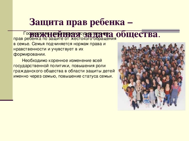 Защита прав ребенка – важнейшая задача общества .    Государство гарантирует осуществление прав ребенка по защите от жестокого обращения в семье. Семья подчиняется нормам права и нравственности и учувствует в их формировании.  Необходимо коренное изменение всей государственной политики, повышения роли гражданского общества в области защиты детей именно через семью, повышение статуса семьи.