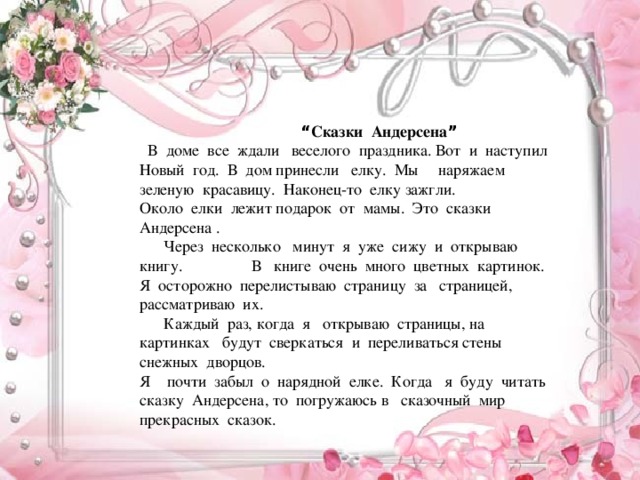 “ Сказки Андерсена ”  В доме все ждали веселого праздника. Вот и наступил Новый год. В дом принесли елку. Мы наряжаем зеленую красавицу. Наконец-то елку зажгли. Около елки лежит подарок от мамы. Это сказки Андерсена .  Через несколько минут я уже сижу и открываю книгу. В книге очень много цветных картинок. Я осторожно перелистываю страницу за страницей, рассматриваю их.  Каждый раз, когда я открываю страницы, на картинках будут сверкаться и переливаться стены снежных дворцов. Я почти забыл о нарядной елке. Когда я буду читать сказку Андерсена, то погружаюсь в сказочный мир прекрасных сказок.