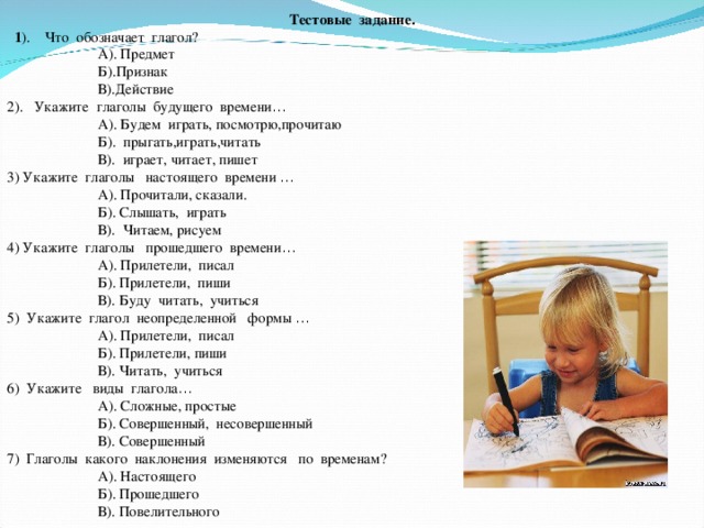 Тестовые задание.  1 ). Что обозначает глагол?  А). Предмет  Б).Признак  В).Действие 2). Укажите глаголы будущего времени …  А). Будем играть, посмотрю,прочитаю  Б). прыгать,играть,читать  В). играет, читает, пишет 3) Укажите глаголы настоящего времени …  А). Прочитали, сказали.  Б). Слышать, играть  В). Читаем, рисуем 4) Укажите глаголы прошедшего времени …  А). Прилетели, писал  Б). Прилетели, пиши  В). Буду читать, учиться 5) Укажите глагол неопределенной формы …  А). Прилетели, пис ал  Б). Прилетели, пиши  В). Ч итать, учиться 6) Укажите виды глагола …  А). Сложные, простые  Б). Совершенный, несовершенный  В). Совершенный 7) Глаголы какого наклонения изменяются по временам?  А). Настоящего  Б). Прошедшего  В). Повелительного