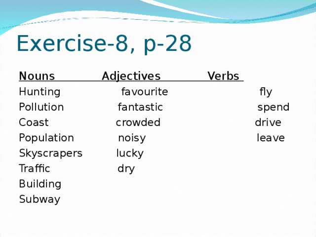 Exercise-8, p-28 Nouns Adjectives Verbs Hunting favourite fly Pollution fantastic spend Coast crowded drive Population noisy leave Skyscrapers lucky Traffic dry Building Subway