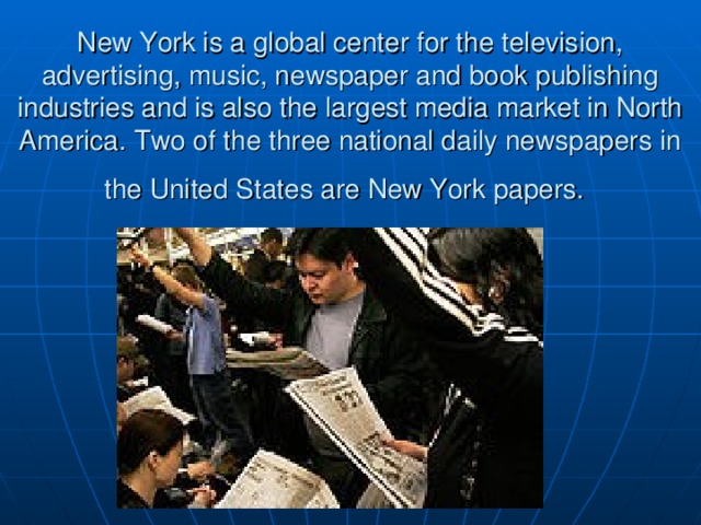New York is a global center for the television, advertising, music, newspaper and book publishing industries and is also the largest media market in North America. Two of the three national daily newspapers in the United States are New York papers.