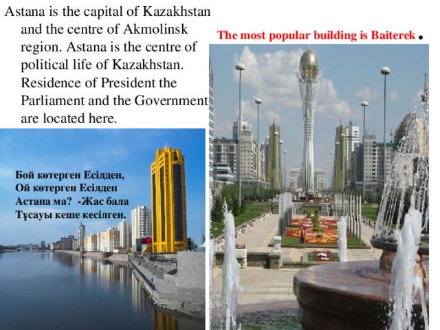 The most popular building is Baiterek . Astana is the capital of Kazakhstan and the centre of Akmolinsk region. Astana is the centre of political life of Kazakhstan. Residence of President the Parliament and the Government are located here. Бой көтерген Есілден, Ой көтерген Есілден Астана ма? -Жас бала Тұсауы кеше кесілген.