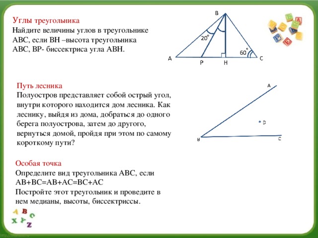 Углы треугольника Найдите величины углов в треугольнике АВС, если ВН –высота треугольника АВС, ВР- биссектриса угла АВН. Путь лесника Полуостров представляет собой острый угол, внутри которого находится дом лесника. Как леснику, выйдя из дома, добраться до одного берега полуострова, затем до другого, вернуться домой, пройдя при этом по самому короткому пути? Особая точка Определите вид треугольника ABC ,  если AB+BC=AB+AC=BC+AC Постройте этот треугольник и проведите в нем медианы, высоты, биссектриссы.