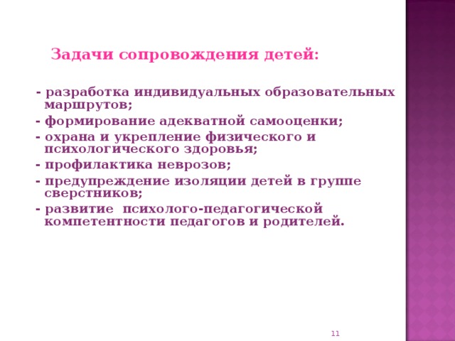 Задачи сопровождения детей:   - разработка индивидуальных образовательных маршрутов;  - формирование адекватной самооценки;  - охрана и укрепление физического и психологического здоровья;  - профилактика неврозов;  - предупреждение изоляции детей в группе сверстников;  - развитие психолого-педагогической компетентности педагогов и родителей.