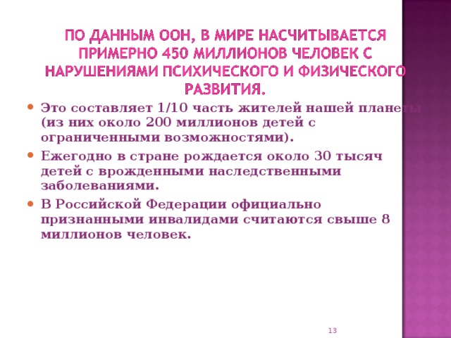 Это составляет 1/10 часть жителей нашей планеты (из них около 200 миллионов детей с ограниченными возможностями). Ежегодно в стране рождается около 30 тысяч детей с врожденными наследственными заболеваниями. В Российской Федерации официально признанными инвалидами считаются свыше 8 миллионов человек.