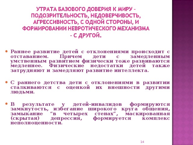 Раннее развитие детей с отклонениями происходит с отставанием. Причем дети с замедленным умственным развитием физически тоже развиваются медленнее. Физические недостатки детей также затрудняют и замедляют развитие интеллекта.  С раннего детства дети с отклонениями в развитии сталкиваются с оценкой их внешности другими людьми.  В результате у детей-инвалидов формируются замкнутость, избегание широкого круга общения, замыкание “в четырех стенах”, маскированная (скрытая) депрессия, формируется комплекс неполноценности.