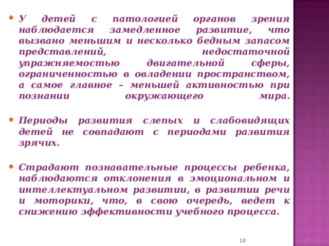 У детей с патологией органов зрения наблюдается замедленное развитие, что вызвано меньшим и несколько бедным запасом представлений, недостаточной упражняемостью двигательной сферы, ограниченностью в овладении пространством, а самое главное – меньшей активностью при познании окружающего мира.   Периоды развития слепых и слабовидящих детей не совпадают с периодами развития зрячих.   Страдают познавательные процессы ребенка, наблюдаются отклонения в эмоциональном и интеллектуальном развитии, в развитии речи и моторики, что, в свою очередь, ведет к снижению эффективности учебного процесса.