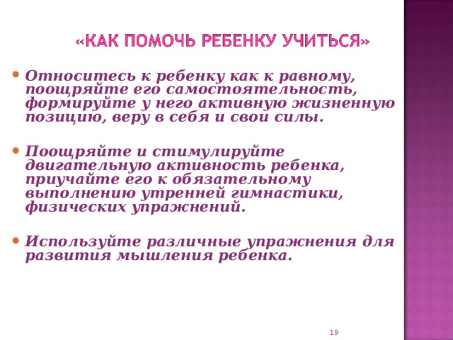 Относитесь к ребенку как к равному, поощряйте его самостоятельность, формируйте у него активную жизненную позицию, веру в себя и свои силы.  Поощряйте и стимулируйте двигательную активность ребенка, приучайте его к обязательному выполнению утренней гимнастики, физических упражнений.  Используйте различные упражнения для развития мышления ребенка.