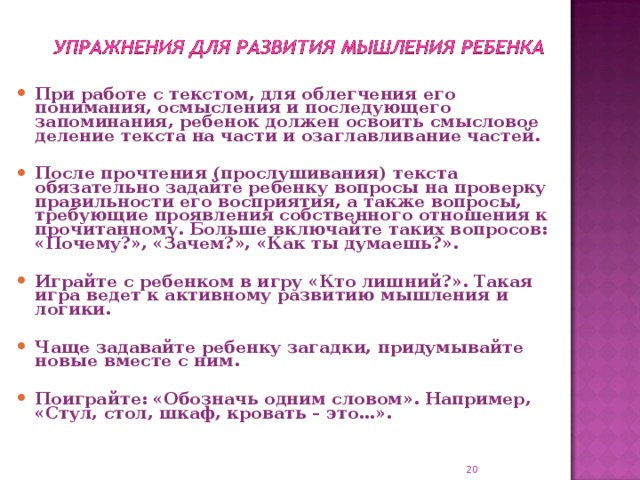 При работе с текстом, для облегчения его понимания, осмысления и последующего запоминания, ребенок должен освоить смысловое деление текста на части и озаглавливание частей.  После прочтения (прослушивания) текста обязательно задайте ребенку вопросы на проверку правильности его восприятия, а также вопросы, требующие проявления собственного отношения к прочитанному. Больше включайте таких вопросов: «Почему?», «Зачем?», «Как ты думаешь?».  Играйте с ребенком в игру «Кто лишний?». Такая игра ведет к активному развитию мышления и логики.  Чаще задавайте ребенку загадки, придумывайте новые вместе с ним.  Поиграйте: «Обозначь одним словом». Например, «Стул, стол, шкаф, кровать – это…».