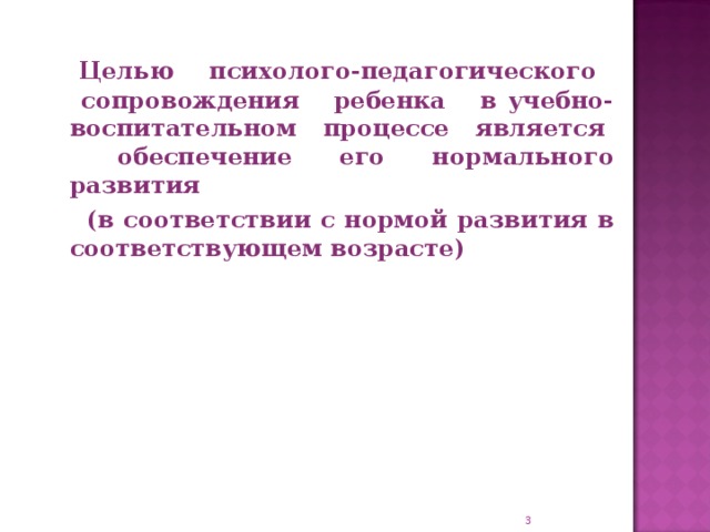 Целью психолого-педагогического сопровождения ребенка в учебно-воспитательном процессе является обеспечение его нормального развития  (в соответствии с нормой развития в соответствующем возрасте)