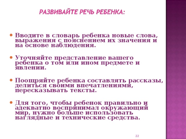 Вводите в словарь ребенка новые слова, выражения с пояснением их значения и на основе наблюдения.  Уточняйте представление вашего ребенка о том или ином предмете и явлении.  Поощряйте ребенка составлять рассказы, делиться своими впечатлениями, пересказывать тексты.  Для того, чтобы ребенок правильно и адекватно воспринимал окружающий мир, нужно больше использовать наглядные и технические средства.