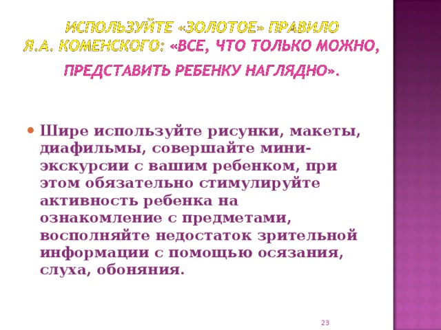 Шире используйте рисунки, макеты, диафильмы, совершайте мини-экскурсии с вашим ребенком, при этом обязательно стимулируйте активность ребенка на ознакомление с предметами, восполняйте недостаток зрительной информации с помощью осязания, слуха, обоняния.